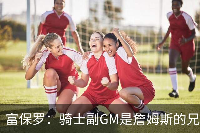 富保罗：骑士副GM是詹姆斯的兄弟极为关键 不利之处在于没了加兰